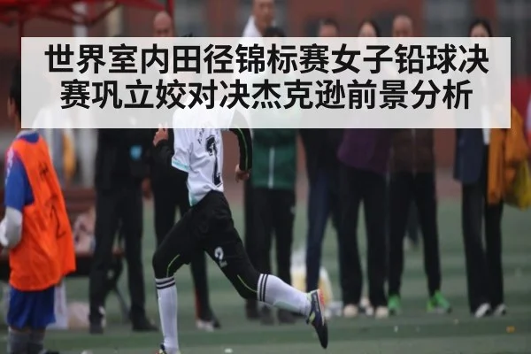 世界室内田径锦标赛女子铅球决赛巩立姣对决杰克逊前景分析