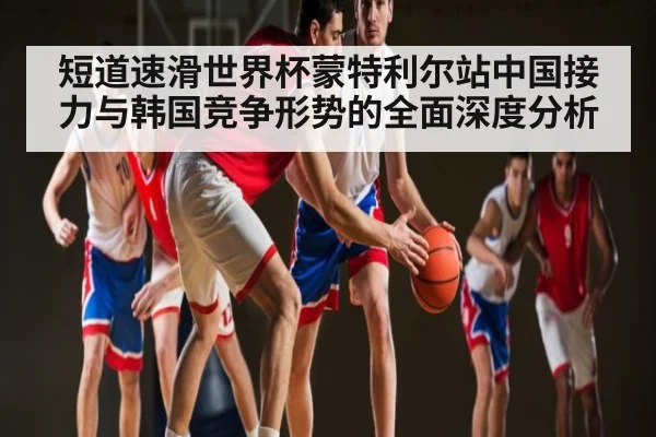 短道速滑世界杯蒙特利尔站中国接力与韩国竞争形势的全面深度分析